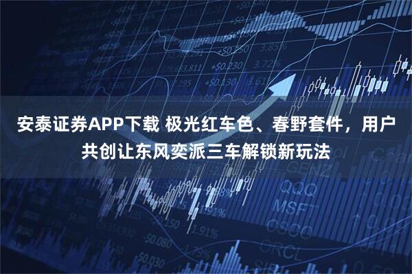 安泰证券APP下载 极光红车色、春野套件，用户共创让东风奕派三车解锁新玩法