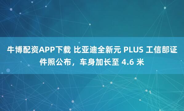 牛博配资APP下载 比亚迪全新元 PLUS 工信部证件照公布，车身加长至 4.6 米