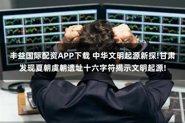 丰益国际配资APP下载 中华文明起源新探!甘肃发现夏朝虞朝遗址十六字符揭示文明起源!