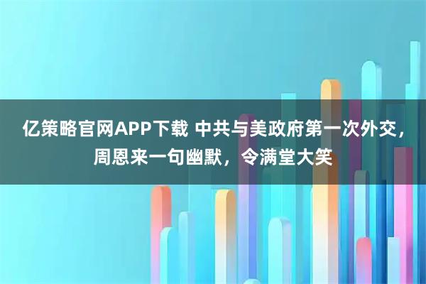 亿策略官网APP下载 中共与美政府第一次外交，周恩来一句幽默，令满堂大笑