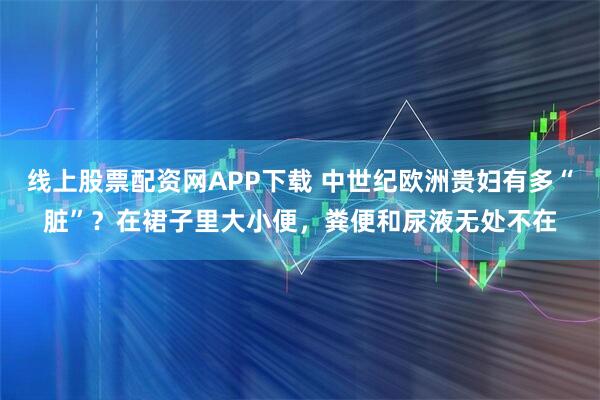 线上股票配资网APP下载 中世纪欧洲贵妇有多“脏”？在裙子里大小便，粪便和尿液无处不在