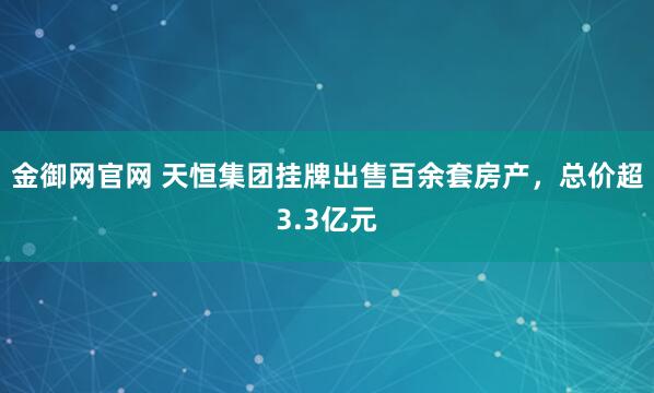 金御网官网 天恒集团挂牌出售百余套房产，总价超3.3亿元
