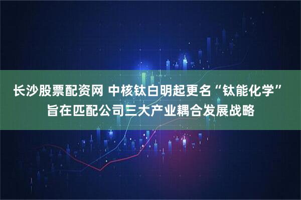 长沙股票配资网 中核钛白明起更名“钛能化学” 旨在匹配公司三大产业耦合发展战略