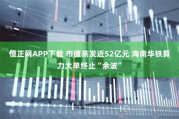 恒正网APP下载 市值蒸发近52亿元 海南华铁算力大单终止“余波”