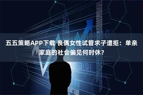 五五策略APP下载 丧偶女性试管求子遭拒：单亲家庭的社会偏见何时休？