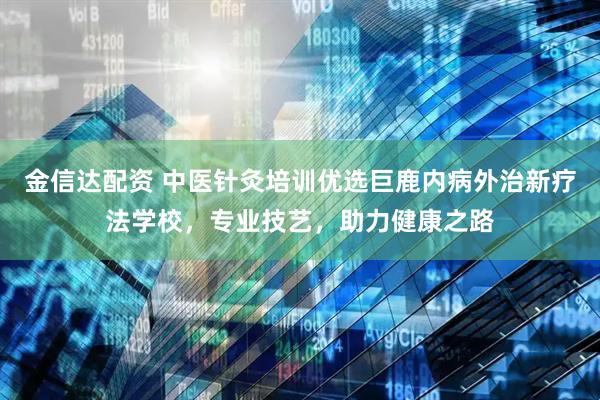 金信达配资 中医针灸培训优选巨鹿内病外治新疗法学校，专业技艺，助力健康之路