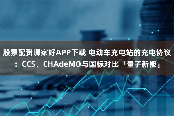 股票配资哪家好APP下载 电动车充电站的充电协议：CCS、CHAdeMO与国标对比「量子新能」