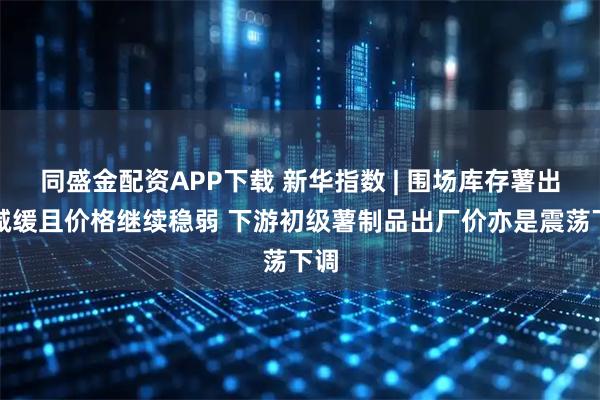 同盛金配资APP下载 新华指数 | 围场库存薯出货减缓且价格继续稳弱 下游初级薯制品出厂价亦是震荡下调