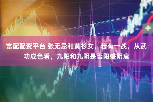 富配配资平台 张无忌和黄衫女，若有一战，从武功成色看，九阳和九阴是否阳盛阴衰