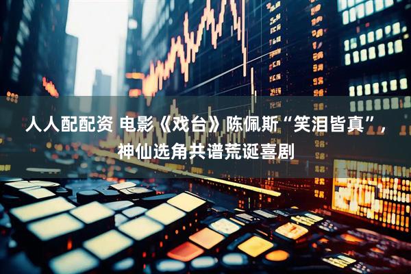 人人配配资 电影《戏台》陈佩斯“笑泪皆真”，神仙选角共谱荒诞喜剧