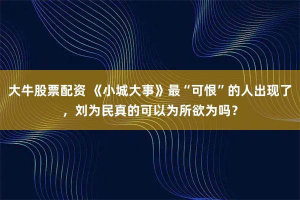 大牛股票配资 《小城大事》最“可恨”的人出现了，刘为民真的可以为所欲为吗？