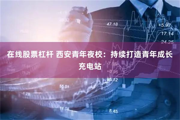 在线股票杠杆 西安青年夜校：持续打造青年成长充电站