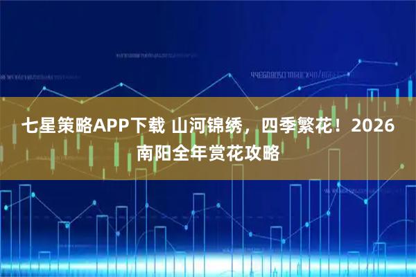 七星策略APP下载 山河锦绣，四季繁花！2026南阳全年赏花攻略