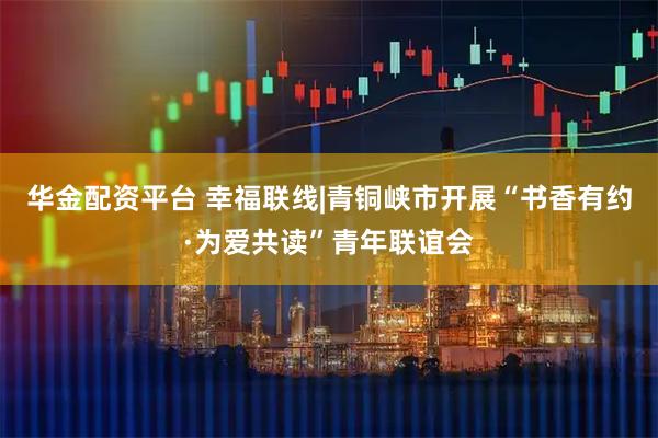 华金配资平台 幸福联线|青铜峡市开展“书香有约·为爱共读”青年联谊会