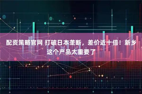 配资策略官网 打破日本垄断，差价近十倍！新乡这个产品太重要了
