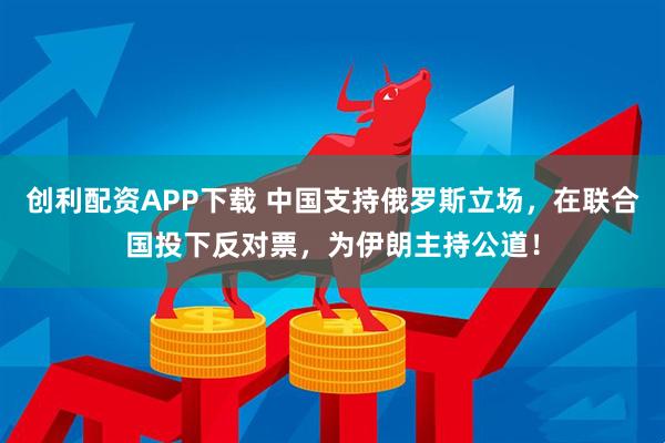 创利配资APP下载 中国支持俄罗斯立场，在联合国投下反对票，为伊朗主持公道！