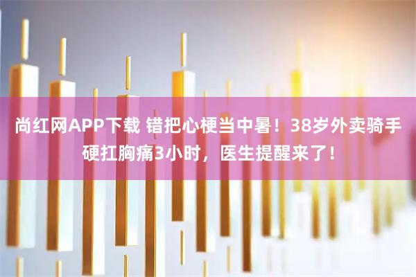 尚红网APP下载 错把心梗当中暑！38岁外卖骑手硬扛胸痛3小时，医生提醒来了！