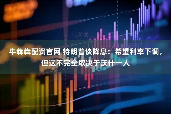 牛犇犇配资官网 特朗普谈降息：希望利率下调，但这不完全取决于沃什一人